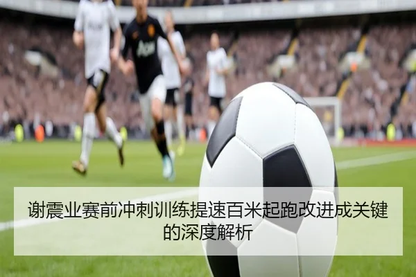 谢震业赛前冲刺训练提速百米起跑改进成关键的深度解析
