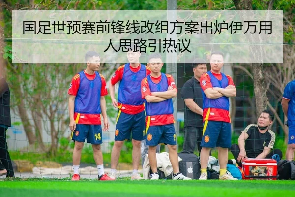 国足世预赛前锋线改组方案出炉伊万用人思路引热议